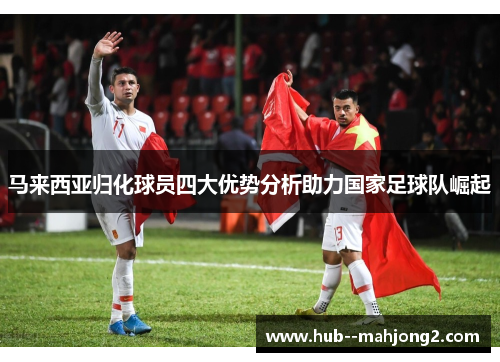 马来西亚归化球员四大优势分析助力国家足球队崛起
