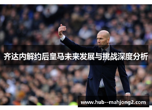 齐达内解约后皇马未来发展与挑战深度分析