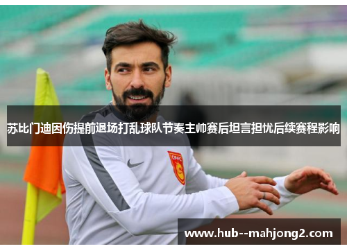 苏比门迪因伤提前退场打乱球队节奏主帅赛后坦言担忧后续赛程影响