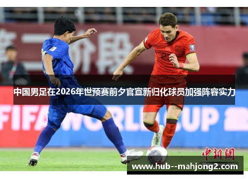 中国男足在2026年世预赛前夕官宣新归化球员加强阵容实力