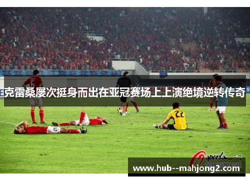 克雷桑屡次挺身而出在亚冠赛场上上演绝境逆转传奇