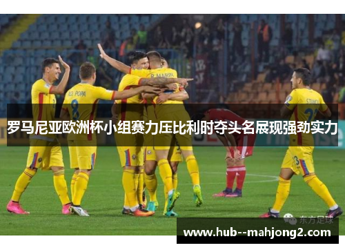 罗马尼亚欧洲杯小组赛力压比利时夺头名展现强劲实力